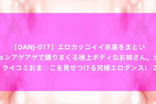 【DANJ-017】エロカッコイイ衣装をまとい、エグイポーズでテンションアゲアゲで踊りまくる極上ボディなお姉さん。ガンガンに腰を振り、クイコミおま○こを見せつける究極エロダンス！ 2 中超-王子铭两丢单刀张玉宁肘击染红 国安0-0浙江