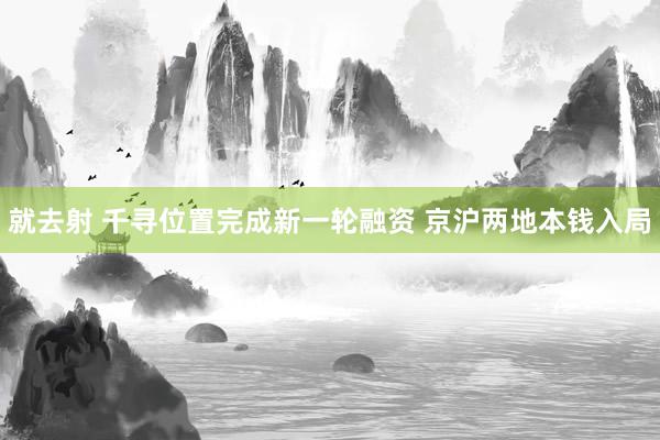 就去射 千寻位置完成新一轮融资 京沪两地本钱入局