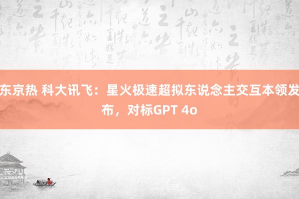 东京热 科大讯飞：星火极速超拟东说念主交互本领发布，对标GPT 4o