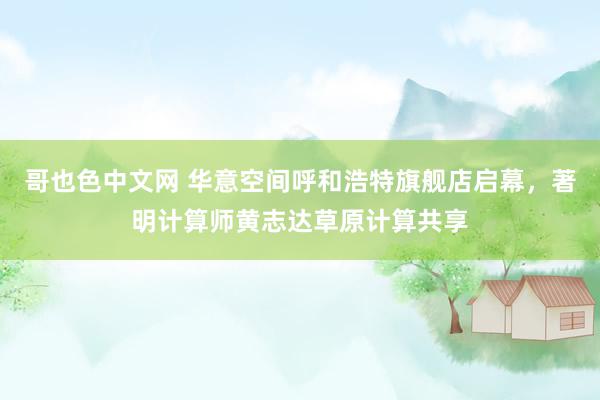 哥也色中文网 华意空间呼和浩特旗舰店启幕，著明计算师黄志达草原计算共享