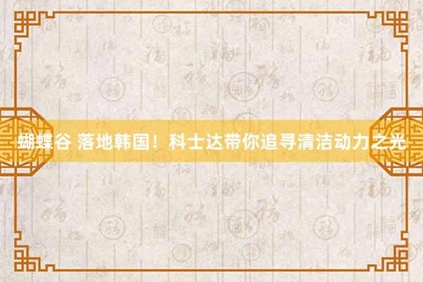 蝴蝶谷 落地韩国！科士达带你追寻清洁动力之光