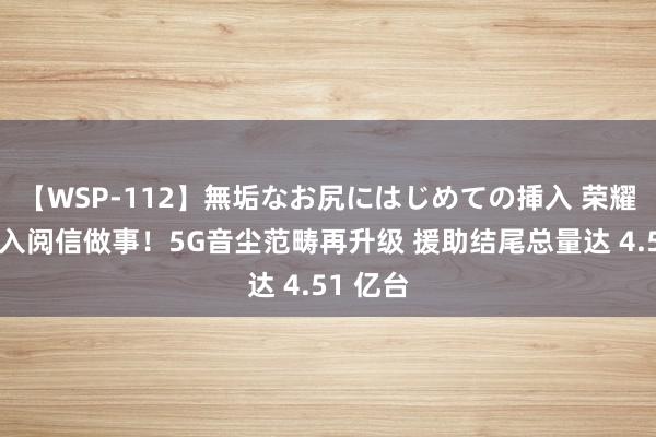【WSP-112】無垢なお尻にはじめての挿入 荣耀全面接入阅信做事！5G音尘范畴再升级 援助结尾总量达 4.51 亿台