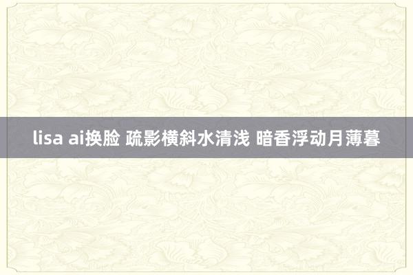 lisa ai换脸 疏影横斜水清浅 暗香浮动月薄暮