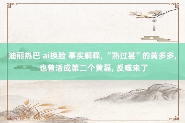 迪丽热巴 ai换脸 事实解释, “熟过甚”的黄多多, 也曾活成第二个黄磊, 反噬来了