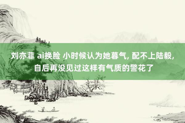 刘亦菲 ai换脸 小时候认为她暮气, 配不上陆毅, 自后再没见过这样有气质的警花了