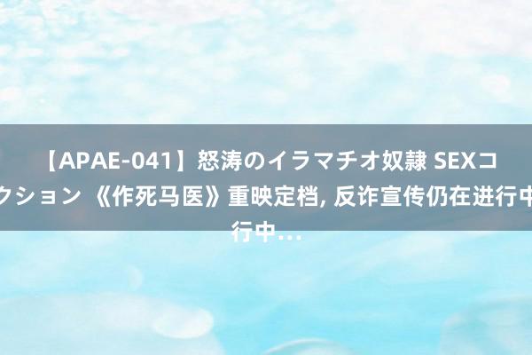 【APAE-041】怒涛のイラマチオ奴隷 SEXコレクション 《作死马医》重映定档, 反诈宣传仍在进行中…