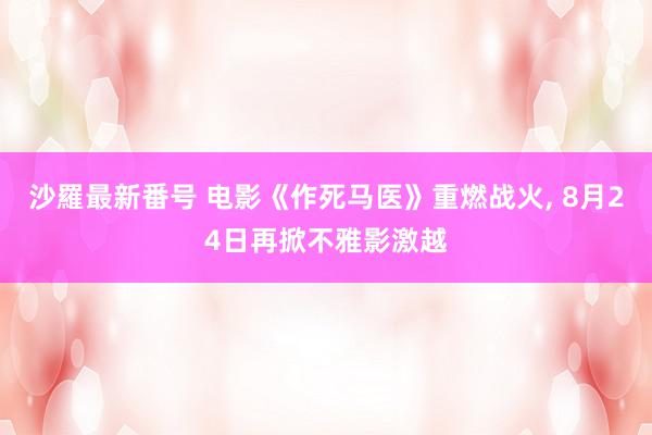 沙羅最新番号 电影《作死马医》重燃战火, 8月24日再掀不雅影激越