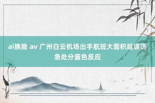 ai换脸 av 广州白云机场出手航班大面积延误济急处分蓝色反应