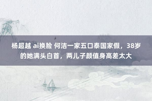 杨超越 ai换脸 何洁一家五口泰国家假，38岁的她满头白首，两儿子颜值身高差太大