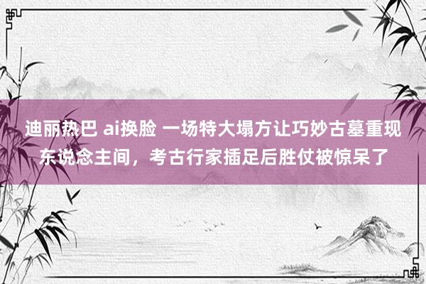 迪丽热巴 ai换脸 一场特大塌方让巧妙古墓重现东说念主间，考古行家插足后胜仗被惊呆了