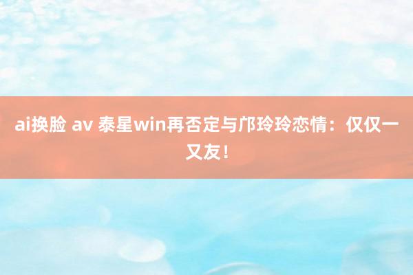 ai换脸 av 泰星win再否定与邝玲玲恋情：仅仅一又友！
