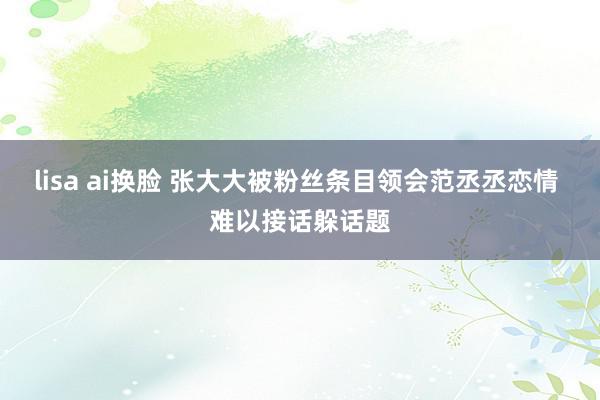 lisa ai换脸 张大大被粉丝条目领会范丞丞恋情 难以接话躲话题
