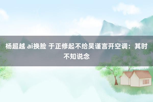 杨超越 ai换脸 于正修起不给吴谨言开空调：其时不知说念