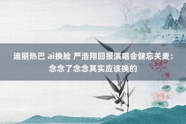 迪丽热巴 ai换脸 严浩翔回报演唱会健忘关麦：念念了念念其实应该换的