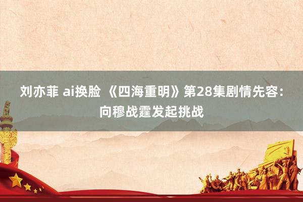 刘亦菲 ai换脸 《四海重明》第28集剧情先容：向穆战霆发起挑战