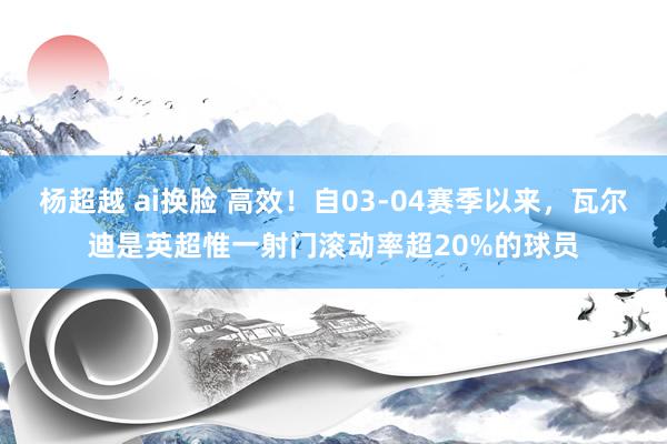 杨超越 ai换脸 高效！自03-04赛季以来，瓦尔迪是英超惟一射门滚动率超20%的球员