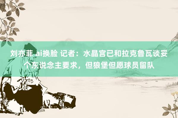 刘亦菲 ai换脸 记者：水晶宫已和拉克鲁瓦谈妥个东说念主要求，但狼堡但愿球员留队