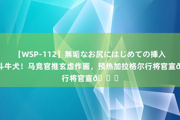 【WSP-112】無垢なお尻にはじめての挿入 当心斗牛犬！马竞官推玄虚作画，预热加拉格尔行将官宣👀