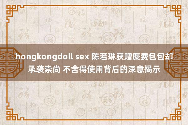 hongkongdoll sex 陈若琳获赠糜费包包却承袭崇尚 不舍得使用背后的深意揭示