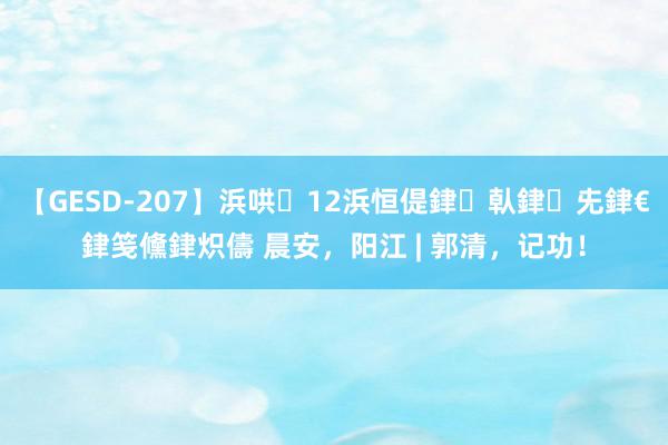 【GESD-207】浜哄12浜恒偍銉倝銉兂銉€銉笺儵銉炽儔 晨安，阳江 | 郭清，记功！