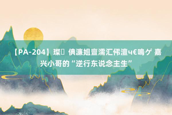 【PA-204】璨倎濂姐亶濡汇伄澶ч€嗚ゲ 嘉兴小哥的“逆行东说念主生”