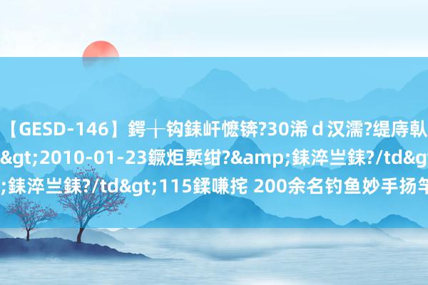 【GESD-146】鍔╁钩銇屽懡锛?30浠ｄ汉濡?缇庤倝銈傝笂銈?3浜?/a>2010-01-23鐝炬槧绀?&銇淬亗銇?/td>115鍒嗛挓 200余名钓鱼妙手扬竿悬水湖