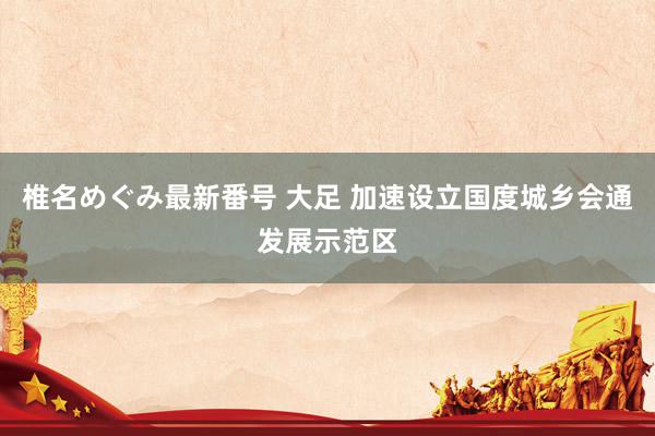 椎名めぐみ最新番号 大足 加速设立国度城乡会通发展示范区