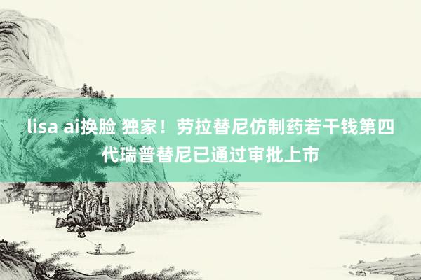 lisa ai换脸 独家！劳拉替尼仿制药若干钱第四代瑞普替尼已通过审批上市