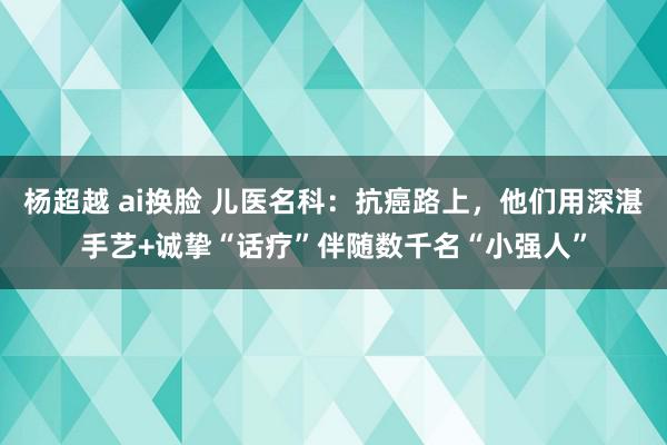 杨超越 ai换脸 儿医名科：抗癌路上，他们用深湛手艺+诚挚“话疗”伴随数千名“小强人”