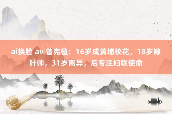 ai换脸 av 曾宪植：16岁成黄埔校花，18岁嫁叶帅，31岁离异，后专注妇联使命