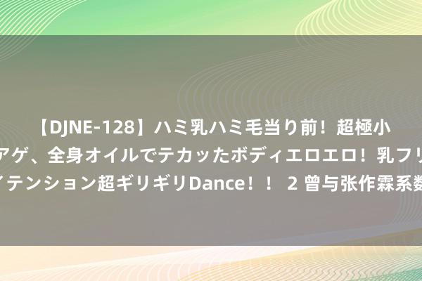 【DJNE-128】ハミ乳ハミ毛当り前！超極小ビキニでテンションアゲアゲ、全身オイルでテカッたボディエロエロ！乳フリ尻フリまくりのハイテンション超ギリギリDance！！ 2 曾与张作霖系数当过强盗，打拼25年作念到省长，却被副手夺了位