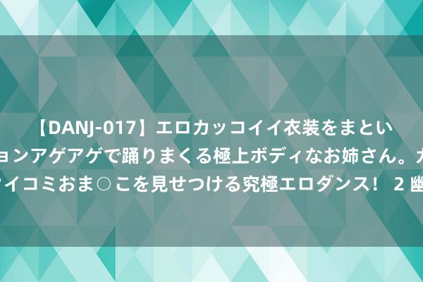 【DANJ-017】エロカッコイイ衣装をまとい、エグイポーズでテンションアゲアゲで踊りまくる極上ボディなお姉さん。ガンガンに腰を振り、クイコミおま○こを見せつける究極エロダンス！ 2 幽静华夏，兴复“寒”室！逆水寒首个三国战场沙盘副本大爆料