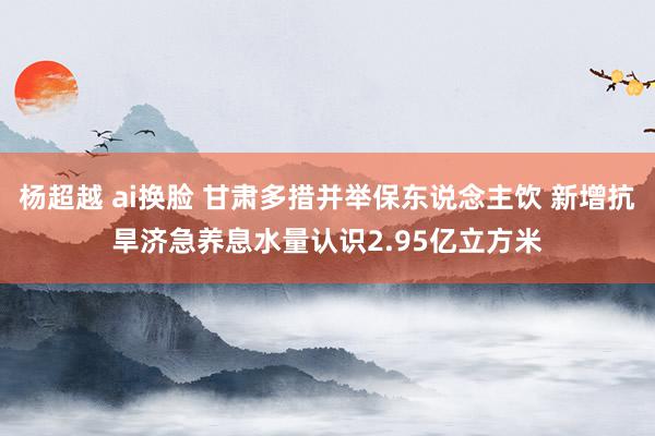 杨超越 ai换脸 甘肃多措并举保东说念主饮 新增抗旱济急养息水量认识2.95亿立方米