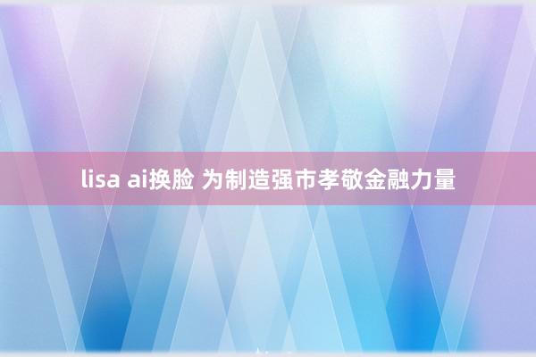 lisa ai换脸 为制造强市孝敬金融力量