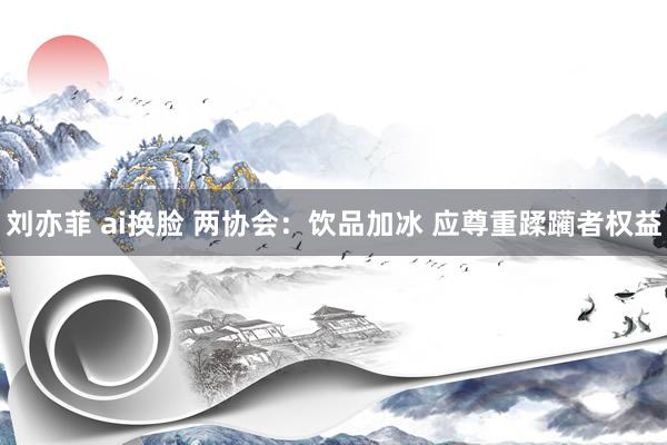 刘亦菲 ai换脸 两协会：饮品加冰 应尊重蹂躏者权益