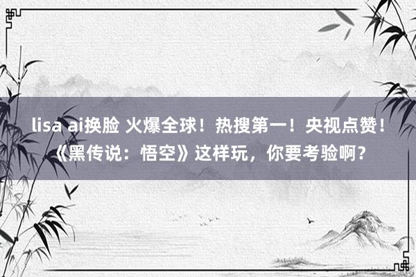 lisa ai换脸 火爆全球！热搜第一！央视点赞！《黑传说：悟空》这样玩，你要考验啊？