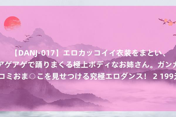 【DANJ-017】エロカッコイイ衣装をまとい、エグイポーズでテンションアゲアゲで踊りまくる極上ボディなお姉さん。ガンガンに腰を振り、クイコミおま○こを見せつける究極エロダンス！ 2 199元！《太饱读之达东谈主》认真上架国行Switch Nintendo e商店