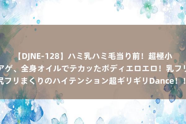 【DJNE-128】ハミ乳ハミ毛当り前！超極小ビキニでテンションアゲアゲ、全身オイルでテカッたボディエロエロ！乳フリ尻フリまくりのハイテンション超ギリギリDance！！ 2 抖音外卖代理进口(世界)