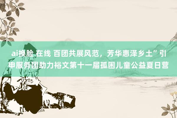 ai换脸 在线 百团共展风范，芳华惠泽乡土”引申服务团助力裕文第十一届孤困儿童公益夏日营
