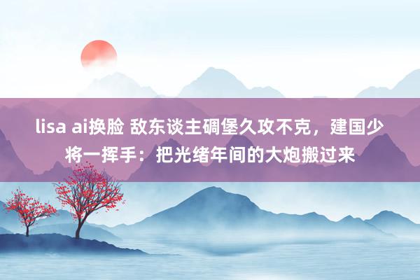 lisa ai换脸 敌东谈主碉堡久攻不克，建国少将一挥手：把光绪年间的大炮搬过来
