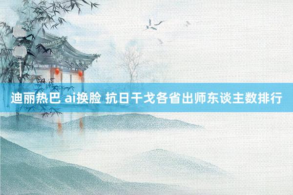 迪丽热巴 ai换脸 抗日干戈各省出师东谈主数排行