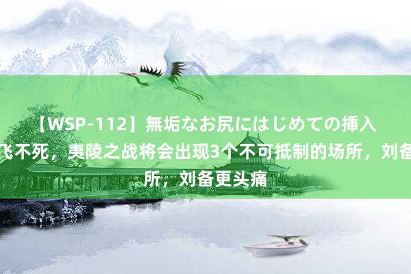 【WSP-112】無垢なお尻にはじめての挿入 淌若张飞不死，夷陵之战将会出现3个不可抵制的场所，刘备更头痛
