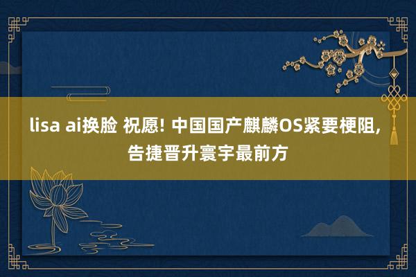 lisa ai换脸 祝愿! 中国国产麒麟OS紧要梗阻, 告捷晋升寰宇最前方