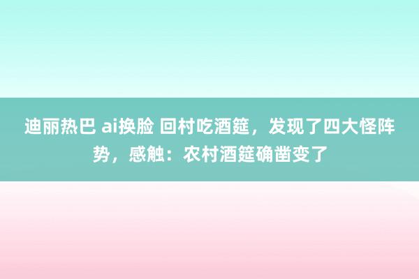 迪丽热巴 ai换脸 回村吃酒筵，发现了四大怪阵势，感触：农村酒筵确凿变了