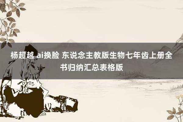 杨超越 ai换脸 东说念主教版生物七年齿上册全书归纳汇总表格版