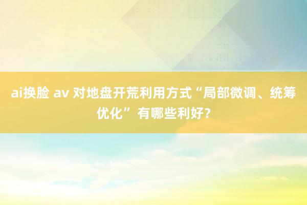 ai换脸 av 对地盘开荒利用方式“局部微调、统筹优化” 有哪些利好？
