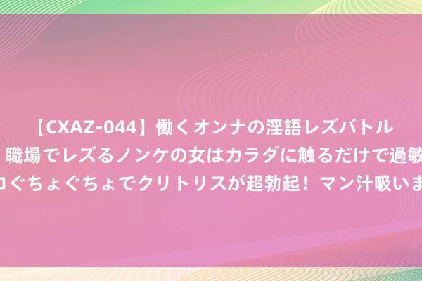 【CXAZ-044】働くオンナの淫語レズバトル DX 20シーン 4時間 職場でレズるノンケの女はカラダに触るだけで過敏に反応し、オマ○コぐちょぐちょでクリトリスが超勃起！マン汁吸いまくるとソリながらイキまくり！！ 住建部：我国城镇东说念主均住房建筑面积超40简单米
