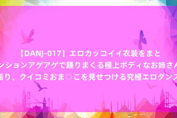 【DANJ-017】エロカッコイイ衣装をまとい、エグイポーズでテンションアゲアゲで踊りまくる極上ボディなお姉さん。ガンガンに腰を振り、クイコミおま○こを見せつける究極エロダンス！ 2 住建部：加速校正完善商品房销售及地盘、金融、财税等基础性轨制