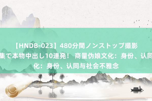 【HNDB-023】480分間ノンストップ撮影 ノーカット編集で本物中出し10連発！ 商量伪娘文化：身份、认同与社会不雅念