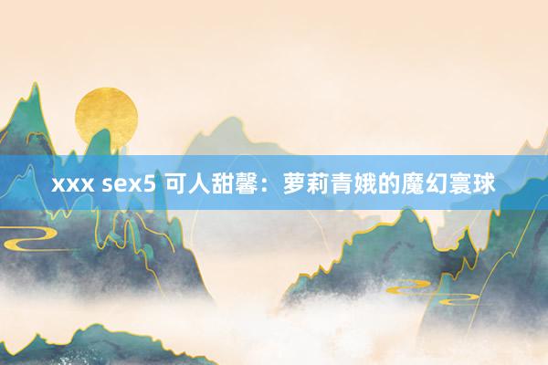 xxx sex5 可人甜馨：萝莉青娥的魔幻寰球